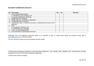 CAAM/BOP/UAS/ATF/02-01
Page 14 of 15
DOCUMENT SUBMISSIONS CHECKLIST
No. Documents Yes No Remarks
1. Accountable Manager Details:
a. Identification Card / Passport; and
b. Company Registration Certificate.
2. SIRIM Approval / Certificate.
3. MCMC Approval / Certificate1
(if applicable).
4. JUPEM Approval2
(if required).
5. Appointment Letter or Landowner permission, undertaking the company for the
said task.
6. Pilot:
a. Competency Evidence3
; and
b. Identification Card / Passport.
7. .kml or .kmz file (Google Earth)
8. UAS User Manual / Specifications Brochure.
*Application form and supporting documents needs to be submitted at least 14 working days before the proposed activity date to
drone.atf@caam.gov.my to avoid any delay.
*The ATF will only be issued once the full payment has been made.
1
If UAS requires an Apparatus Assignment. (UAS using Class Assignment – 433 - 435 MHz, 2400 - 2500MHz, 5725 - 5875 MHz falls into Class
Assignment and does not required an Apparatus Assignment).
2
If UAS carries camera as payload.
 
