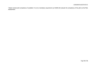 CAAM/BOP/UAS/ATF/02-01
Page 15 of 15
3
Attach remote pilot competency if available. It is not a mandatory requirement as CAAM will evaluate the competency of the pilot via the Risk
Assessment.
 