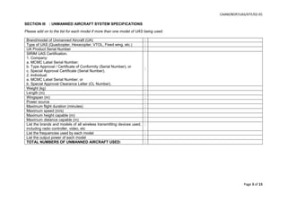 CAAM/BOP/UAS/ATF/02-01
Page 3 of 15
SECTION III : UNMANNED AIRCRAFT SYSTEM SPECIFICATIONS
Please add on to the list for each model if more than one model of UAS being used.
Brand/model of Unmanned Aircraft (UA) :
Type of UAS (Quadcopter, Hexacopter, VTOL, Fixed wing, etc.) :
UA Product Serial Number :
SIRIM UAS Certification.
1. Company:
a. MCMC Label Serial Number;
b. Type Approval / Certificate of Conformity (Serial Number); or
c. Special Approval Certificate (Serial Number).
2. Individual:
a. MCMC Label Serial Number; or
b. Special Approval Clearance Letter (CL Number).
:
Weight (kg) :
Length (m) :
Wingspan (m) :
Power source :
Maximum flight duration (minutes) :
Maximum speed (m/s) :
Maximum height capable (m) :
Maximum distance capable (m) :
List the brands and models of all wireless transmitting devices used,
including radio controller, video, etc
:
List the frequencies used by each model :
List the output power of each model :
TOTAL NUMBERS OF UNMANNED AIRCRAFT USED: :
 