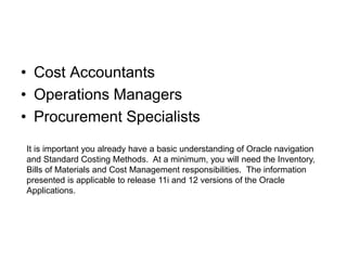 • Cost Accountants
• Operations Managers
• Procurement Specialists
It is important you already have a basic understanding of Oracle navigation
and Standard Costing Methods. At a minimum, you will need the Inventory,
Bills of Materials and Cost Management responsibilities. The information
presented is applicable to release 11i and 12 versions of the Oracle
Applications.
 