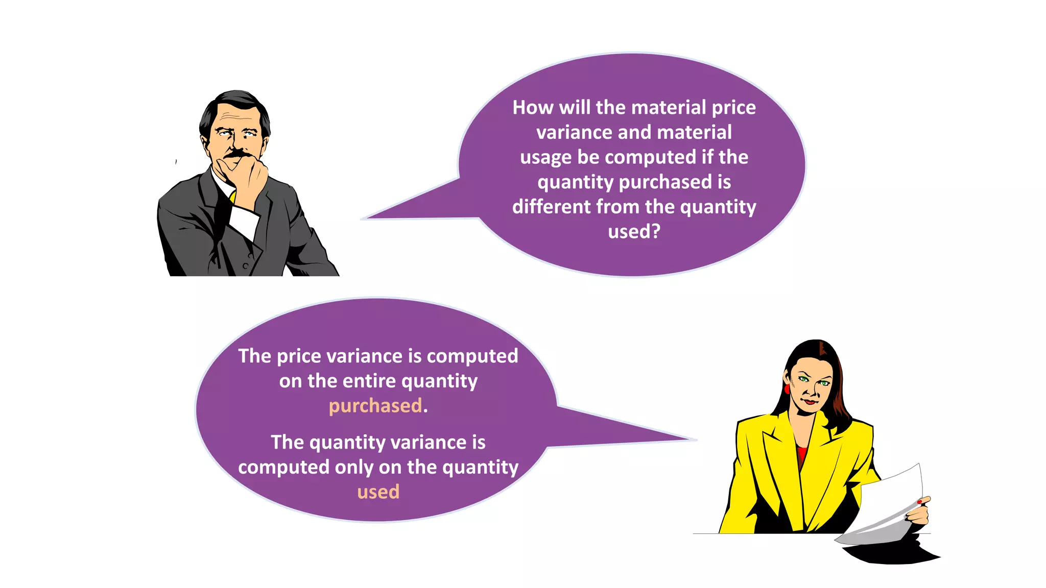 The price variance is computed
on the entire quantity
purchased.
The quantity variance is
computed only on the quantity
used
How will the material price
variance and material
usage be computed if the
quantity purchased is
different from the quantity
used?
 