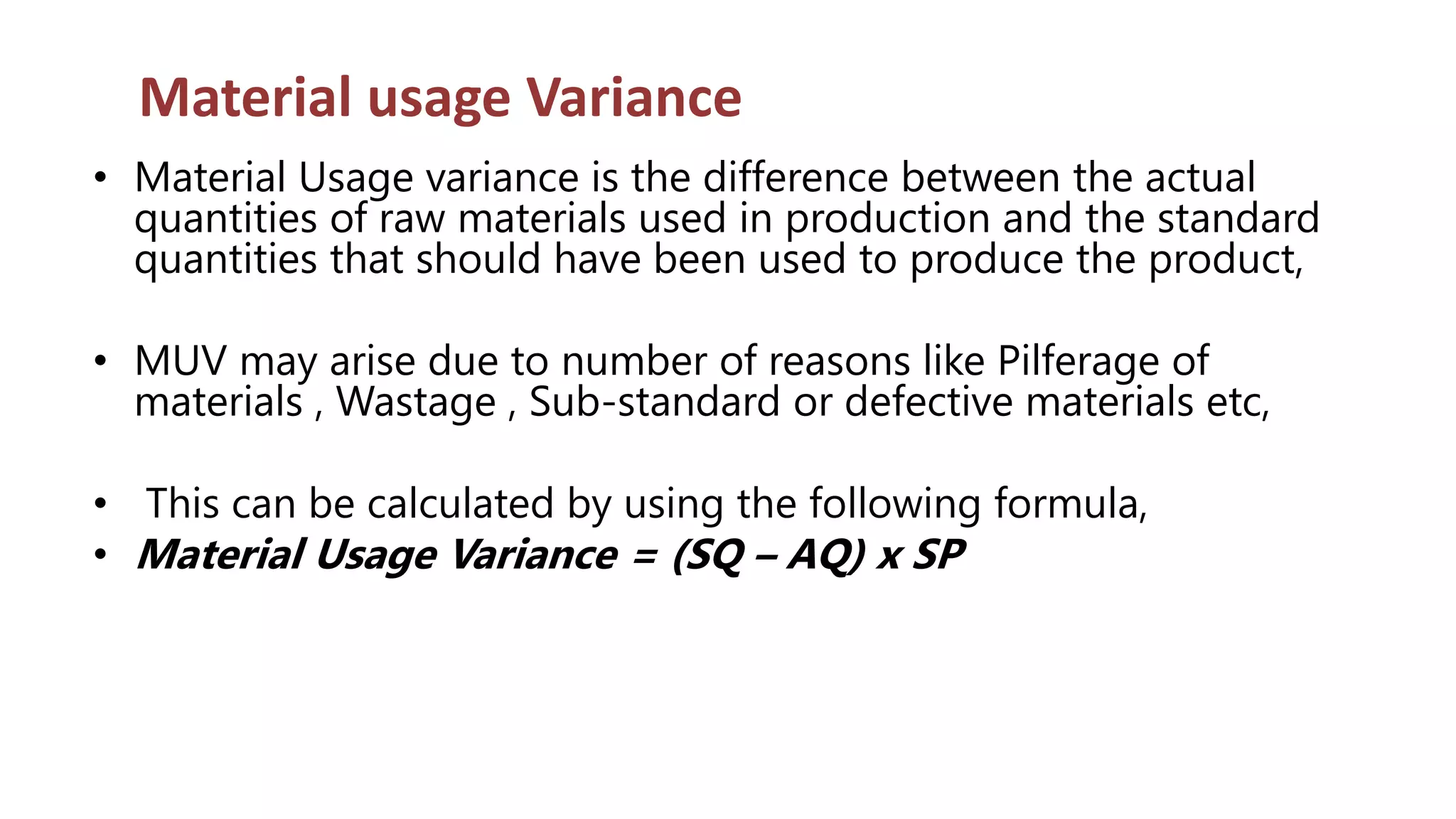 Material usage Variance
• Material Usage variance is the difference between the actual
quantities of raw materials used in production and the standard
quantities that should have been used to produce the product,
• MUV may arise due to number of reasons like Pilferage of
materials , Wastage , Sub-standard or defective materials etc,
• This can be calculated by using the following formula,
• Material Usage Variance = (SQ – AQ) x SP
 