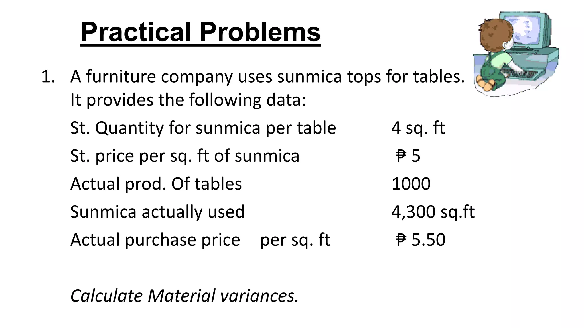 Practical Problems
1. A furniture company uses sunmica tops for tables.
It provides the following data:
St. Quantity for sunmica per table 4 sq. ft
St. price per sq. ft of sunmica ₱ 5
Actual prod. Of tables 1000
Sunmica actually used 4,300 sq.ft
Actual purchase price per sq. ft ₱ 5.50
Calculate Material variances.
 