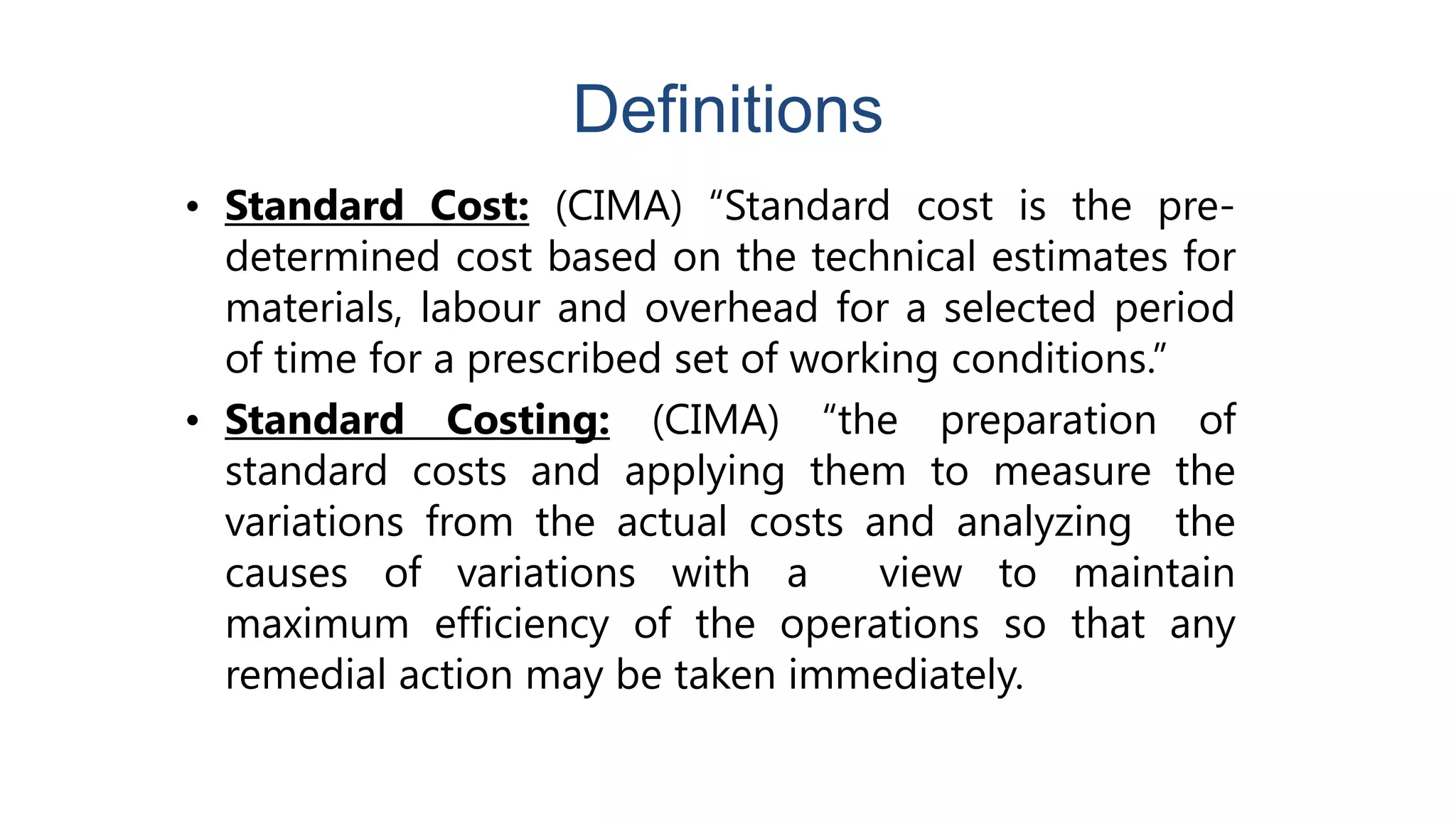 Definitions
• Standard Cost: (CIMA) “Standard cost is the pre-
determined cost based on the technical estimates for
materials, labour and overhead for a selected period
of time for a prescribed set of working conditions.”
• Standard Costing: (CIMA) “the preparation of
standard costs and applying them to measure the
variations from the actual costs and analyzing the
causes of variations with a view to maintain
maximum efficiency of the operations so that any
remedial action may be taken immediately.
 