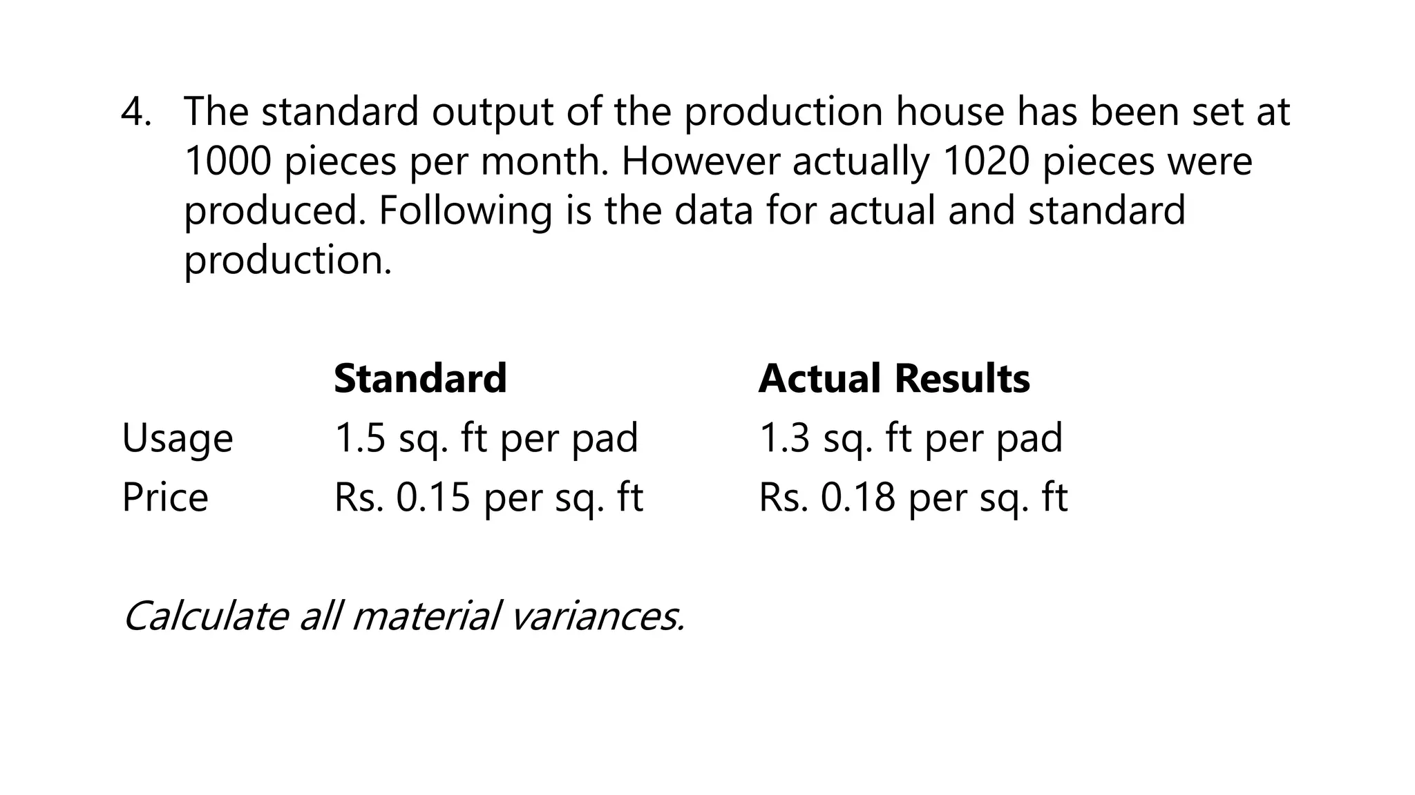 4. The standard output of the production house has been set at
1000 pieces per month. However actually 1020 pieces were
produced. Following is the data for actual and standard
production.
Standard Actual Results
Usage 1.5 sq. ft per pad 1.3 sq. ft per pad
Price Rs. 0.15 per sq. ft Rs. 0.18 per sq. ft
Calculate all material variances.
 