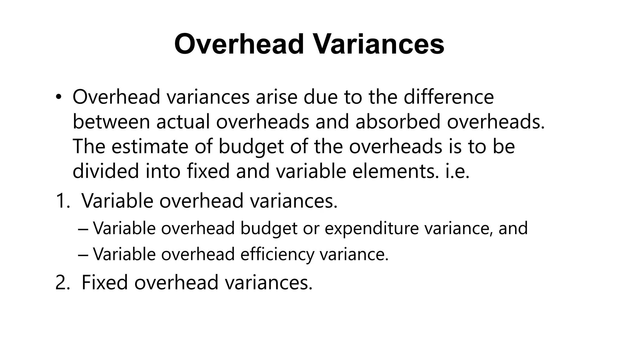 Overhead Variances
• Overhead variances arise due to the difference
between actual overheads and absorbed overheads.
The estimate of budget of the overheads is to be
divided into fixed and variable elements. i.e.
1. Variable overhead variances.
– Variable overhead budget or expenditure variance, and
– Variable overhead efficiency variance.
2. Fixed overhead variances.
 
