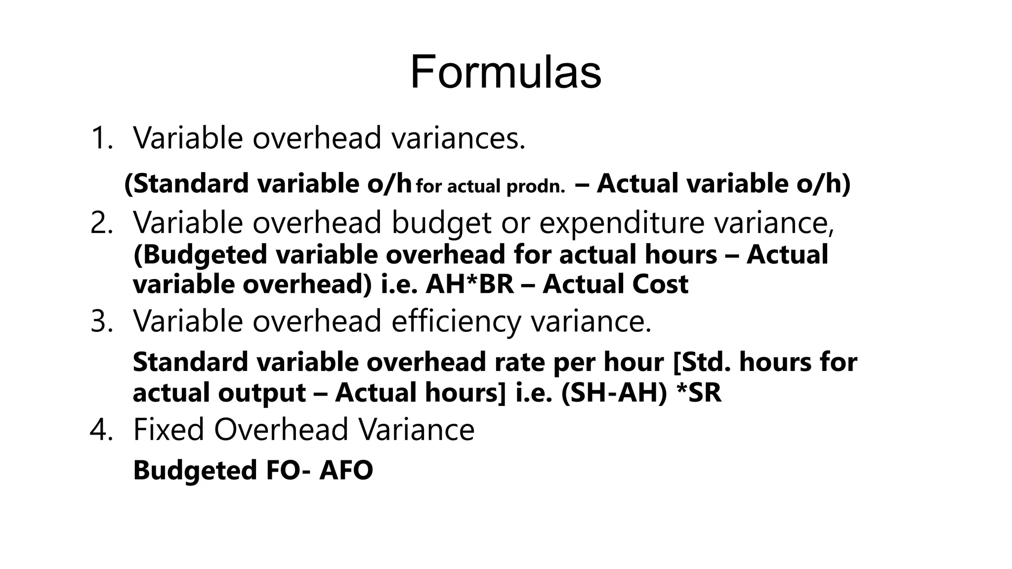 Formulas
1. Variable overhead variances.
(Standard variable o/hfor actual prodn. – Actual variable o/h)
2. Variable overhead budget or expenditure variance,
(Budgeted variable overhead for actual hours – Actual
variable overhead) i.e. AH*BR – Actual Cost
3. Variable overhead efficiency variance.
Standard variable overhead rate per hour [Std. hours for
actual output – Actual hours] i.e. (SH-AH) *SR
4. Fixed Overhead Variance
Budgeted FO- AFO
 
