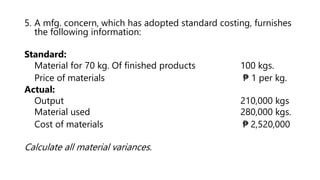 5. A mfg. concern, which has adopted standard costing, furnishes
the following information:
Standard:
Material for 70 kg. Of finished products 100 kgs.
Price of materials ₱ 1 per kg.
Actual:
Output 210,000 kgs
Material used 280,000 kgs.
Cost of materials ₱ 2,520,000
Calculate all material variances.
 