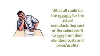 What all could be
the reasons for the
actual
manufacturing cost
or the sales/profit
to vary from their
standard costs and
price/profit?
 