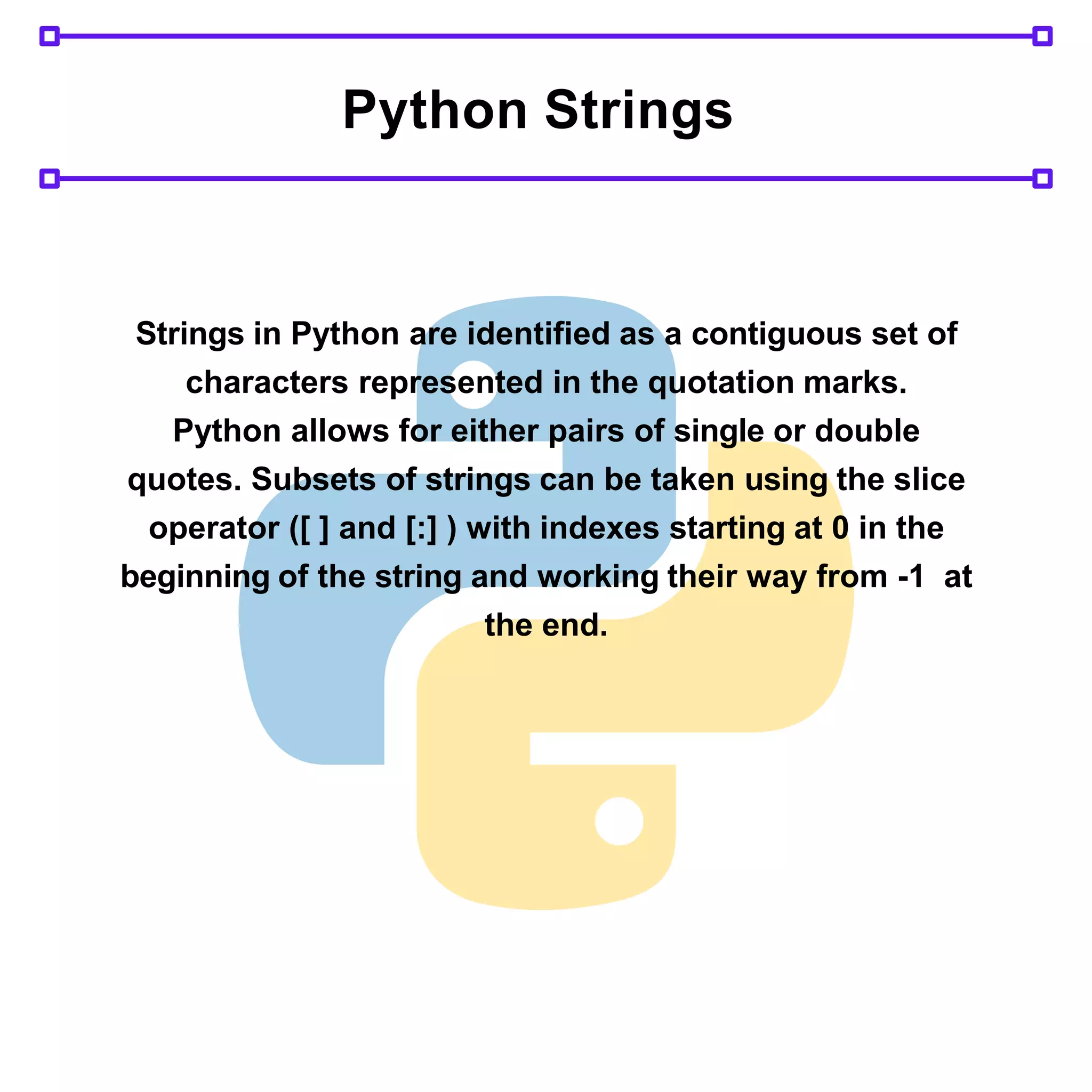 Python Strings
Strings in Python are identified as a contiguous set of
characters represented in the quotation marks.
Python allows for either pairs of single or double
quotes. Subsets of strings can be taken using the slice
operator ([ ] and [:] ) with indexes starting at 0 in the
beginning of the string and working their way from -1 at
the end.
 