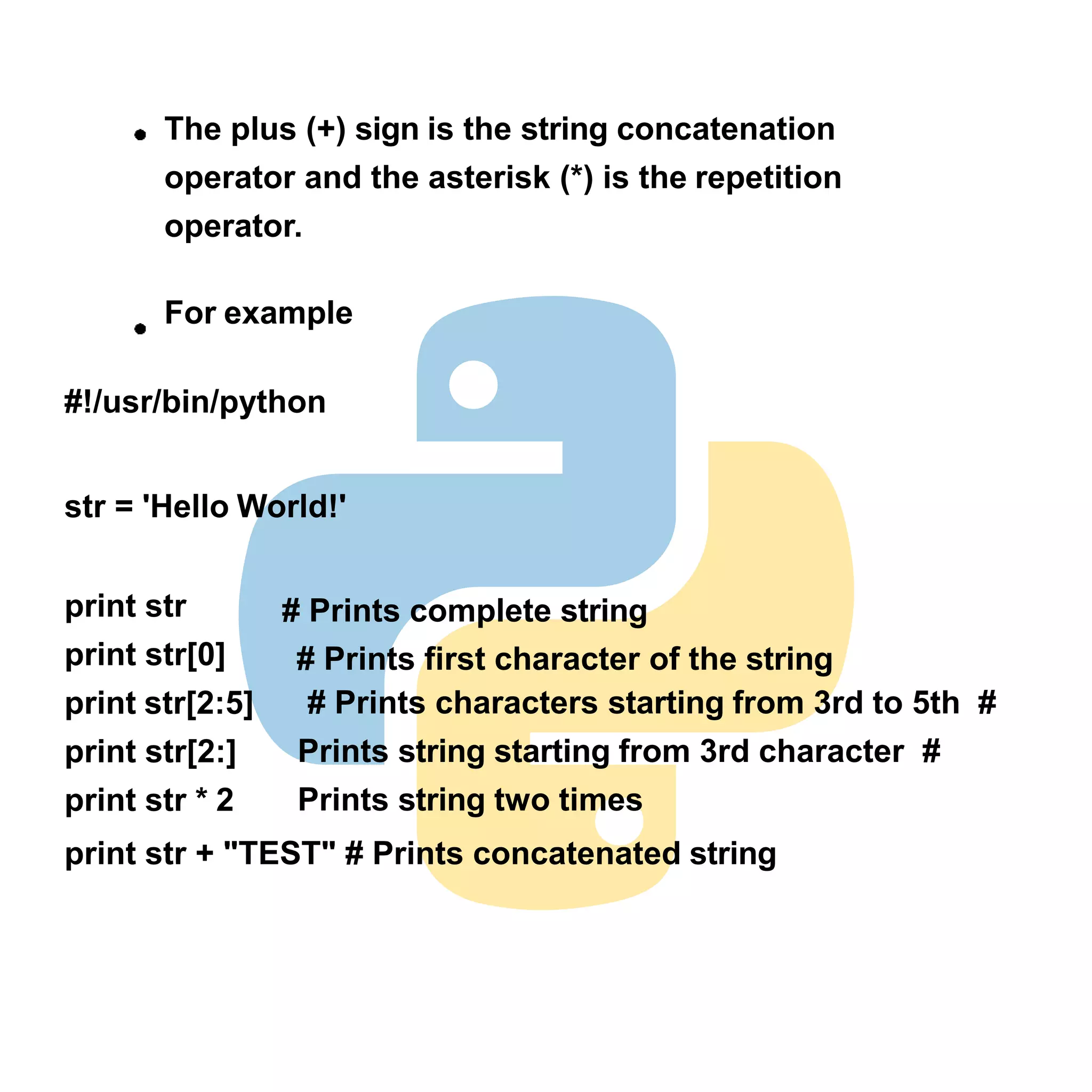 print str
print str[0]
print str[2:5]
print str[2:]
print str * 2
# Prints complete string
# Prints first character of the string
# Prints characters starting from 3rd to 5th #
Prints string starting from 3rd character #
Prints string two times
print str + "TEST" # Prints concatenated string
The plus (+) sign is the string concatenation
operator and the asterisk (*) is the repetition
operator.
For example
#!/usr/bin/python
str = 'Hello World!'
 
