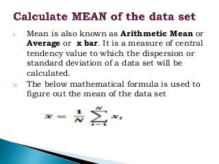 i. Mean is also known as Arithmetic Mean or
Average or x bar. It is a measure of central
tendency value to which the dispersion or
standard deviation of a data set will be
calculated.
ii. The below mathematical formula is used to
figure out the mean of the data set
 