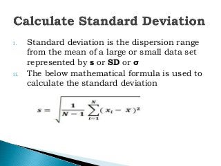i. Standard deviation is the dispersion range
from the mean of a large or small data set
represented by s or SD or σ
ii. The below mathematical formula is used to
calculate the standard deviation
 