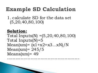 1. calculate SD for the data set
(5,20,40,80,100)
Solution:
Total Inputs(N) =(5,20,40,80,100)
Total Inputs(N)=5
Mean(xm)= (x1+x2+x3...xN)/N
Mean(xm)= 245/5
Means(xm)= 49
-------------------------------------------
 