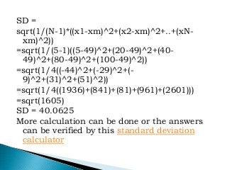 SD =
sqrt(1/(N-1)*((x1-xm)^2+(x2-xm)^2+..+(xN-
xm)^2))
=sqrt(1/(5-1)((5-49)^2+(20-49)^2+(40-
49)^2+(80-49)^2+(100-49)^2))
=sqrt(1/4((-44)^2+(-29)^2+(-
9)^2+(31)^2+(51)^2))
=sqrt(1/4((1936)+(841)+(81)+(961)+(2601)))
=sqrt(1605)
SD = 40.0625
More calculation can be done or the answers
can be verified by this standard deviation
calculator
 