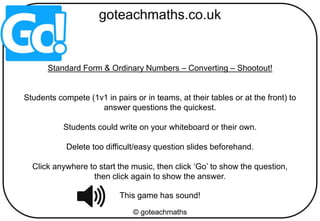 Standard Form & Ordinary Numbers – Converting – Shootout!
Students compete (1v1 in pairs or in teams, at their tables or at the front) to
answer questions the quickest.
Students could write on your whiteboard or their own.
Delete too difficult/easy question slides beforehand.
Click anywhere to start the music, then click ‘Go’ to show the question,
then click again to show the answer.
This game has sound!
 