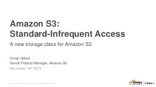 © 2015, Amazon Web Services, Inc. or its Affiliates. All rights reserved.
Omair Gillani,
Senior Product Manager, Amazon S3
November 18th 2015
Amazon S3:
Standard-Infrequent Access
A new storage class for Amazon S3
 