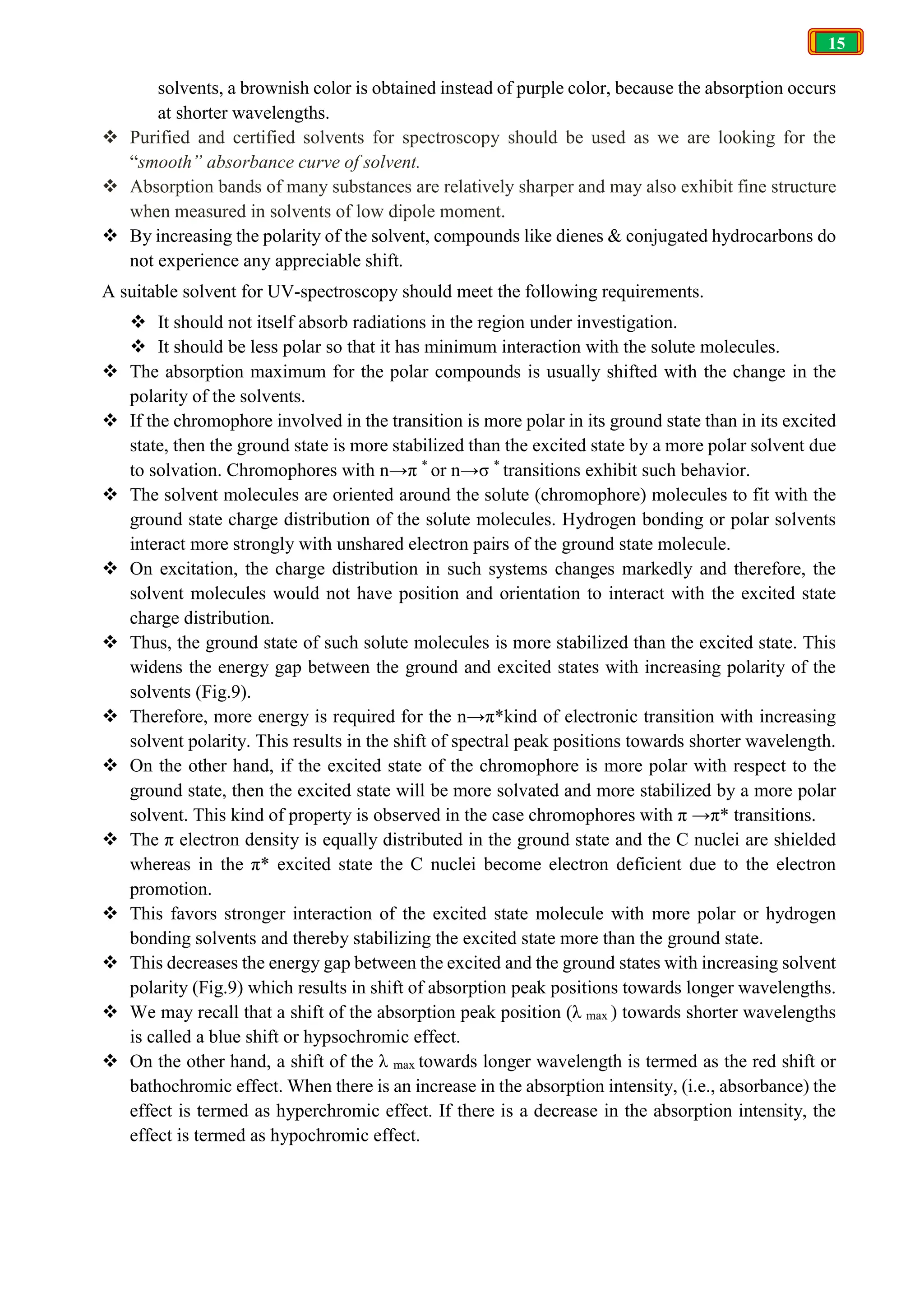 15
solvents, a brownish color is obtained instead of purple color, because the absorption occurs
at shorter wavelengths.
 Purified and certified solvents for spectroscopy should be used as we are looking for the
“smooth” absorbance curve of solvent.
 Absorption bands of many substances are relatively sharper and may also exhibit fine structure
when measured in solvents of low dipole moment.
 By increasing the polarity of the solvent, compounds like dienes & conjugated hydrocarbons do
not experience any appreciable shift.
A suitable solvent for UV-spectroscopy should meet the following requirements.
 It should not itself absorb radiations in the region under investigation.
 It should be less polar so that it has minimum interaction with the solute molecules.
 The absorption maximum for the polar compounds is usually shifted with the change in the
polarity of the solvents.
 If the chromophore involved in the transition is more polar in its ground state than in its excited
state, then the ground state is more stabilized than the excited state by a more polar solvent due
to solvation. Chromophores with n→π *
or n→σ *
transitions exhibit such behavior.
 The solvent molecules are oriented around the solute (chromophore) molecules to fit with the
ground state charge distribution of the solute molecules. Hydrogen bonding or polar solvents
interact more strongly with unshared electron pairs of the ground state molecule.
 On excitation, the charge distribution in such systems changes markedly and therefore, the
solvent molecules would not have position and orientation to interact with the excited state
charge distribution.
 Thus, the ground state of such solute molecules is more stabilized than the excited state. This
widens the energy gap between the ground and excited states with increasing polarity of the
solvents (Fig.9).
 Therefore, more energy is required for the n→π*kind of electronic transition with increasing
solvent polarity. This results in the shift of spectral peak positions towards shorter wavelength.
 On the other hand, if the excited state of the chromophore is more polar with respect to the
ground state, then the excited state will be more solvated and more stabilized by a more polar
solvent. This kind of property is observed in the case chromophores with π →π* transitions.
 The π electron density is equally distributed in the ground state and the C nuclei are shielded
whereas in the π* excited state the C nuclei become electron deficient due to the electron
promotion.
 This favors stronger interaction of the excited state molecule with more polar or hydrogen
bonding solvents and thereby stabilizing the excited state more than the ground state.
 This decreases the energy gap between the excited and the ground states with increasing solvent
polarity (Fig.9) which results in shift of absorption peak positions towards longer wavelengths.
 We may recall that a shift of the absorption peak position (λ max ) towards shorter wavelengths
is called a blue shift or hypsochromic effect.
 On the other hand, a shift of the λ max towards longer wavelength is termed as the red shift or
bathochromic effect. When there is an increase in the absorption intensity, (i.e., absorbance) the
effect is termed as hyperchromic effect. If there is a decrease in the absorption intensity, the
effect is termed as hypochromic effect.
 