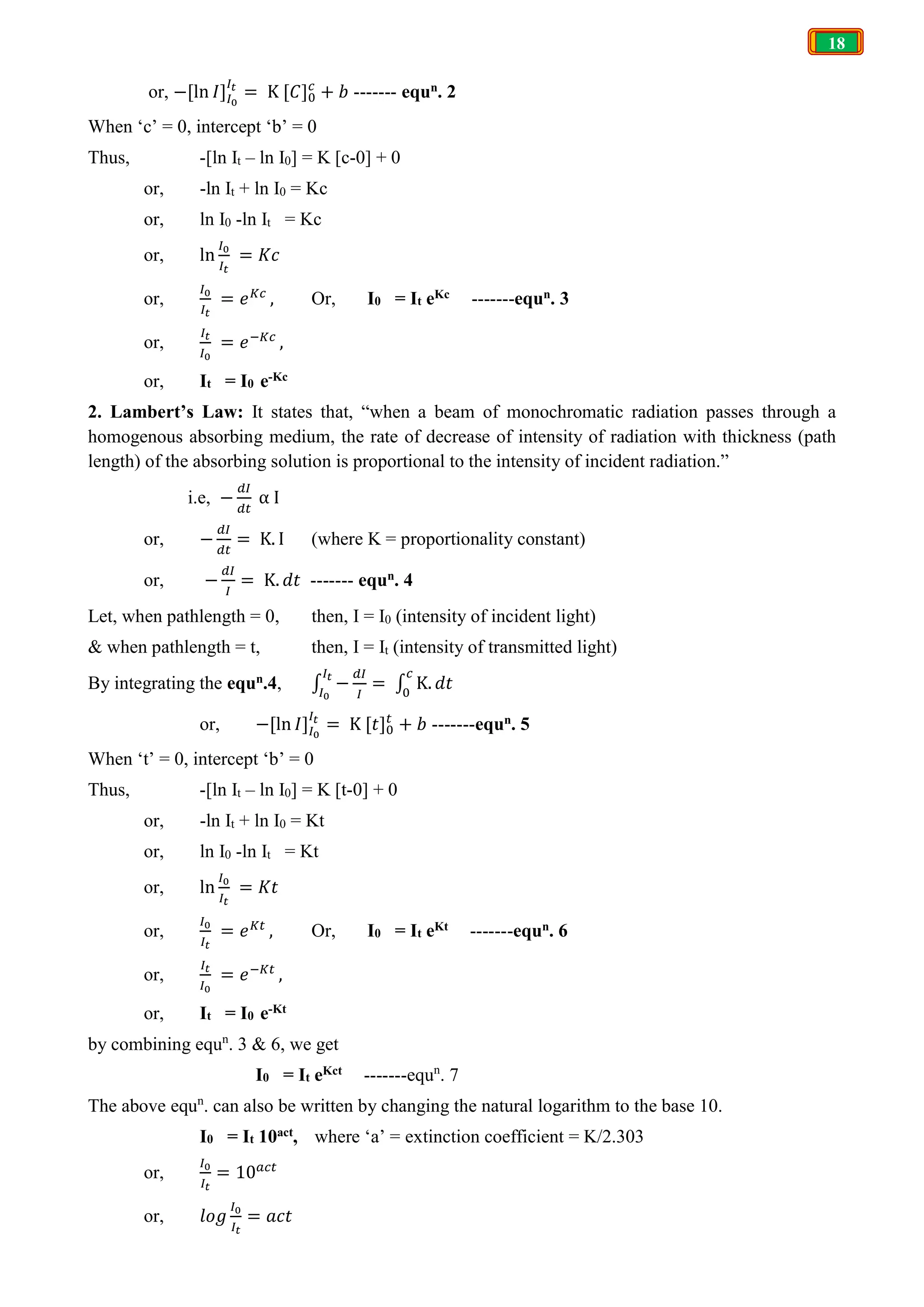 18
or, −[ln 𝐼] = K [𝐶] + 𝑏 ------- equn. 2
When ‘c’ = 0, intercept ‘b’ = 0
Thus, -[ln It – ln I0] = K [c-0] + 0
or, -ln It + ln I0 = Kc
or, ln I0 -ln It = Kc
or, ln = 𝐾𝑐
or, = 𝑒 , Or, I0 = It eKc -------equn. 3
or, = 𝑒 ,
or, It = I0 e-Kc
2. Lambert’s Law: It states that, “when a beam of monochromatic radiation passes through a
homogenous absorbing medium, the rate of decrease of intensity of radiation with thickness (path
length) of the absorbing solution is proportional to the intensity of incident radiation.”
i.e, − α I
or, − = K. I (where K = proportionality constant)
or, − = K. 𝑑𝑡 ------- equn. 4
Let, when pathlength = 0, then, I = I0 (intensity of incident light)
& when pathlength = t, then, I = It (intensity of transmitted light)
By integrating the equn.4, ∫ − = ∫ K. 𝑑𝑡
or, −[ln 𝐼] = K [𝑡] + 𝑏 -------equn. 5
When ‘t’ = 0, intercept ‘b’ = 0
Thus, -[ln It – ln I0] = K [t-0] + 0
or, -ln It + ln I0 = Kt
or, ln I0 -ln It = Kt
or, ln = 𝐾𝑡
or, = 𝑒 , Or, I0 = It eKt -------equn. 6
or, = 𝑒 ,
or, It = I0 e-Kt
by combining equn
. 3 & 6, we get
I0 = It eKct -------equn
. 7
The above equn
. can also be written by changing the natural logarithm to the base 10.
I0 = It 10act, where ‘a’ = extinction coefficient = K/2.303
or, = 10
or, 𝑙𝑜𝑔 = 𝑎𝑐𝑡
 
