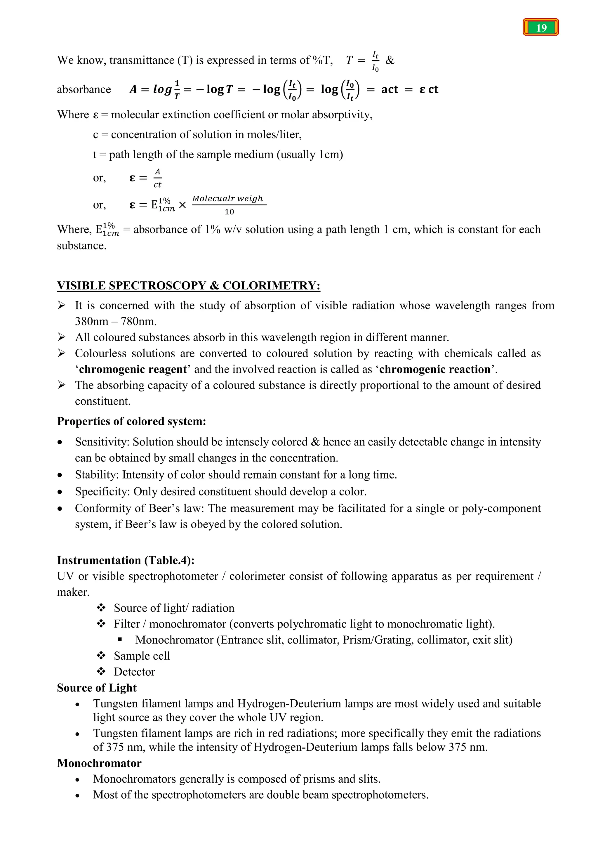19
We know, transmittance (T) is expressed in terms of %T, 𝑇 = &
absorbance 𝑨 = 𝒍𝒐𝒈
𝟏
𝑻
= − 𝐥𝐨𝐠 𝑻 = − 𝐥𝐨𝐠
𝑰𝒕
𝑰𝟎
= 𝐥𝐨𝐠
𝑰𝟎
𝑰𝒕
= 𝐚𝐜𝐭 = 𝛆 𝐜𝐭
Where ε = molecular extinction coefficient or molar absorptivity,
c = concentration of solution in moles/liter,
t = path length of the sample medium (usually 1cm)
or, 𝛆 =
or, 𝛆 = E %
×
Where, E %
= absorbance of 1% w/v solution using a path length 1 cm, which is constant for each
substance.
VISIBLE SPECTROSCOPY & COLORIMETRY:
 It is concerned with the study of absorption of visible radiation whose wavelength ranges from
380nm – 780nm.
 All coloured substances absorb in this wavelength region in different manner.
 Colourless solutions are converted to coloured solution by reacting with chemicals called as
‘chromogenic reagent’ and the involved reaction is called as ‘chromogenic reaction’.
 The absorbing capacity of a coloured substance is directly proportional to the amount of desired
constituent.
Properties of colored system:
 Sensitivity: Solution should be intensely colored & hence an easily detectable change in intensity
can be obtained by small changes in the concentration.
 Stability: Intensity of color should remain constant for a long time.
 Specificity: Only desired constituent should develop a color.
 Conformity of Beer’s law: The measurement may be facilitated for a single or poly-component
system, if Beer’s law is obeyed by the colored solution.
Instrumentation (Table.4):
UV or visible spectrophotometer / colorimeter consist of following apparatus as per requirement /
maker.
 Source of light/ radiation
 Filter / monochromator (converts polychromatic light to monochromatic light).
 Monochromator (Entrance slit, collimator, Prism/Grating, collimator, exit slit)
 Sample cell
 Detector
Source of Light
 Tungsten filament lamps and Hydrogen-Deuterium lamps are most widely used and suitable
light source as they cover the whole UV region.
 Tungsten filament lamps are rich in red radiations; more specifically they emit the radiations
of 375 nm, while the intensity of Hydrogen-Deuterium lamps falls below 375 nm.
Monochromator
 Monochromators generally is composed of prisms and slits.
 Most of the spectrophotometers are double beam spectrophotometers.
 