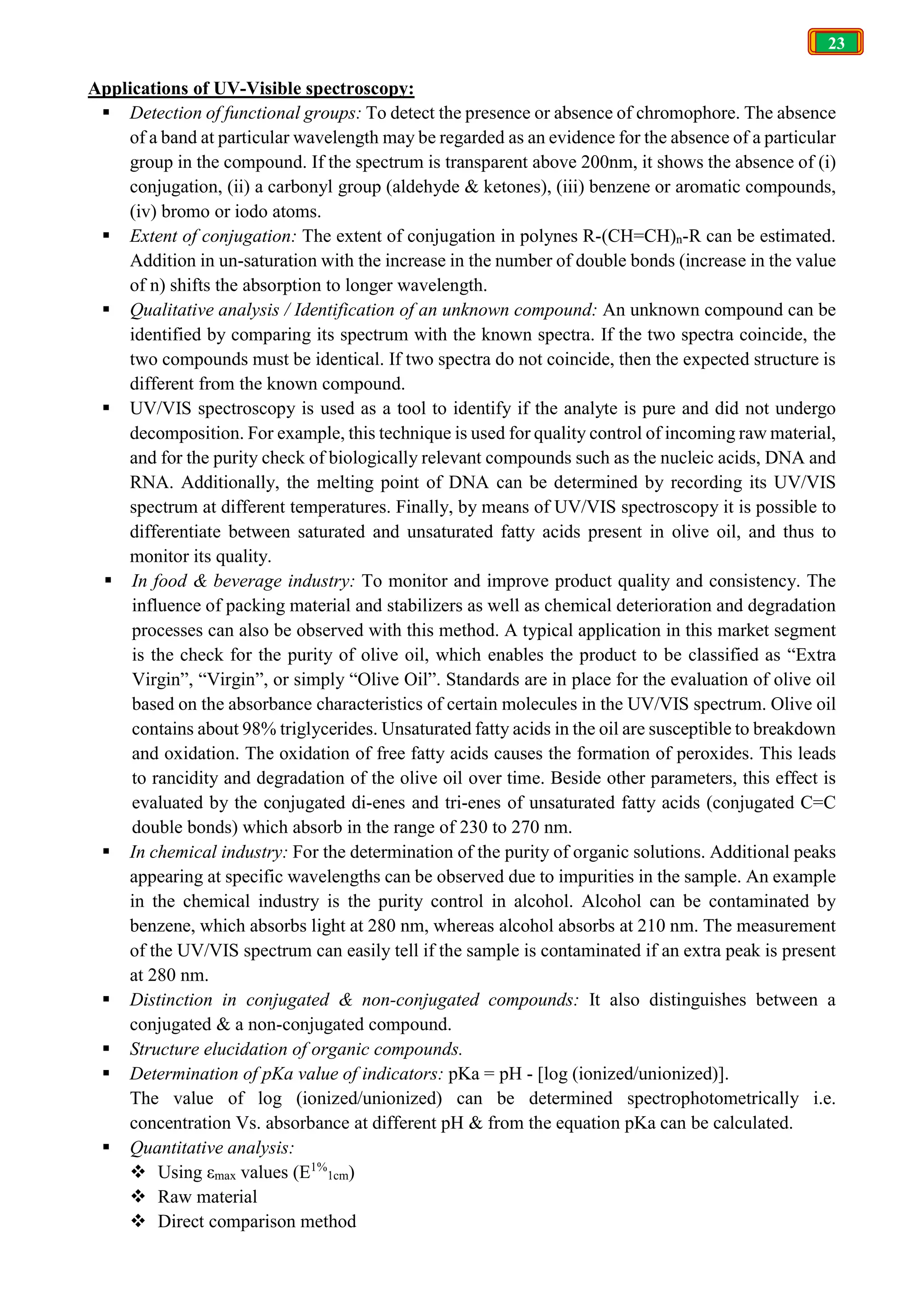23
Applications of UV-Visible spectroscopy:
 Detection of functional groups: To detect the presence or absence of chromophore. The absence
of a band at particular wavelength may be regarded as an evidence for the absence of a particular
group in the compound. If the spectrum is transparent above 200nm, it shows the absence of (i)
conjugation, (ii) a carbonyl group (aldehyde & ketones), (iii) benzene or aromatic compounds,
(iv) bromo or iodo atoms.
 Extent of conjugation: The extent of conjugation in polynes R-(CH=CH)n-R can be estimated.
Addition in un-saturation with the increase in the number of double bonds (increase in the value
of n) shifts the absorption to longer wavelength.
 Qualitative analysis / Identification of an unknown compound: An unknown compound can be
identified by comparing its spectrum with the known spectra. If the two spectra coincide, the
two compounds must be identical. If two spectra do not coincide, then the expected structure is
different from the known compound.
 UV/VIS spectroscopy is used as a tool to identify if the analyte is pure and did not undergo
decomposition. For example, this technique is used for quality control of incoming raw material,
and for the purity check of biologically relevant compounds such as the nucleic acids, DNA and
RNA. Additionally, the melting point of DNA can be determined by recording its UV/VIS
spectrum at different temperatures. Finally, by means of UV/VIS spectroscopy it is possible to
differentiate between saturated and unsaturated fatty acids present in olive oil, and thus to
monitor its quality.
 In food & beverage industry: To monitor and improve product quality and consistency. The
influence of packing material and stabilizers as well as chemical deterioration and degradation
processes can also be observed with this method. A typical application in this market segment
is the check for the purity of olive oil, which enables the product to be classified as “Extra
Virgin”, “Virgin”, or simply “Olive Oil”. Standards are in place for the evaluation of olive oil
based on the absorbance characteristics of certain molecules in the UV/VIS spectrum. Olive oil
contains about 98% triglycerides. Unsaturated fatty acids in the oil are susceptible to breakdown
and oxidation. The oxidation of free fatty acids causes the formation of peroxides. This leads
to rancidity and degradation of the olive oil over time. Beside other parameters, this effect is
evaluated by the conjugated di-enes and tri-enes of unsaturated fatty acids (conjugated C=C
double bonds) which absorb in the range of 230 to 270 nm.
 In chemical industry: For the determination of the purity of organic solutions. Additional peaks
appearing at specific wavelengths can be observed due to impurities in the sample. An example
in the chemical industry is the purity control in alcohol. Alcohol can be contaminated by
benzene, which absorbs light at 280 nm, whereas alcohol absorbs at 210 nm. The measurement
of the UV/VIS spectrum can easily tell if the sample is contaminated if an extra peak is present
at 280 nm.
 Distinction in conjugated & non-conjugated compounds: It also distinguishes between a
conjugated & a non-conjugated compound.
 Structure elucidation of organic compounds.
 Determination of pKa value of indicators: pKa = pH - [log (ionized/unionized)].
The value of log (ionized/unionized) can be determined spectrophotometrically i.e.
concentration Vs. absorbance at different pH & from the equation pKa can be calculated.
 Quantitative analysis:
 Using εmax values (E1%
1cm)
 Raw material
 Direct comparison method
 