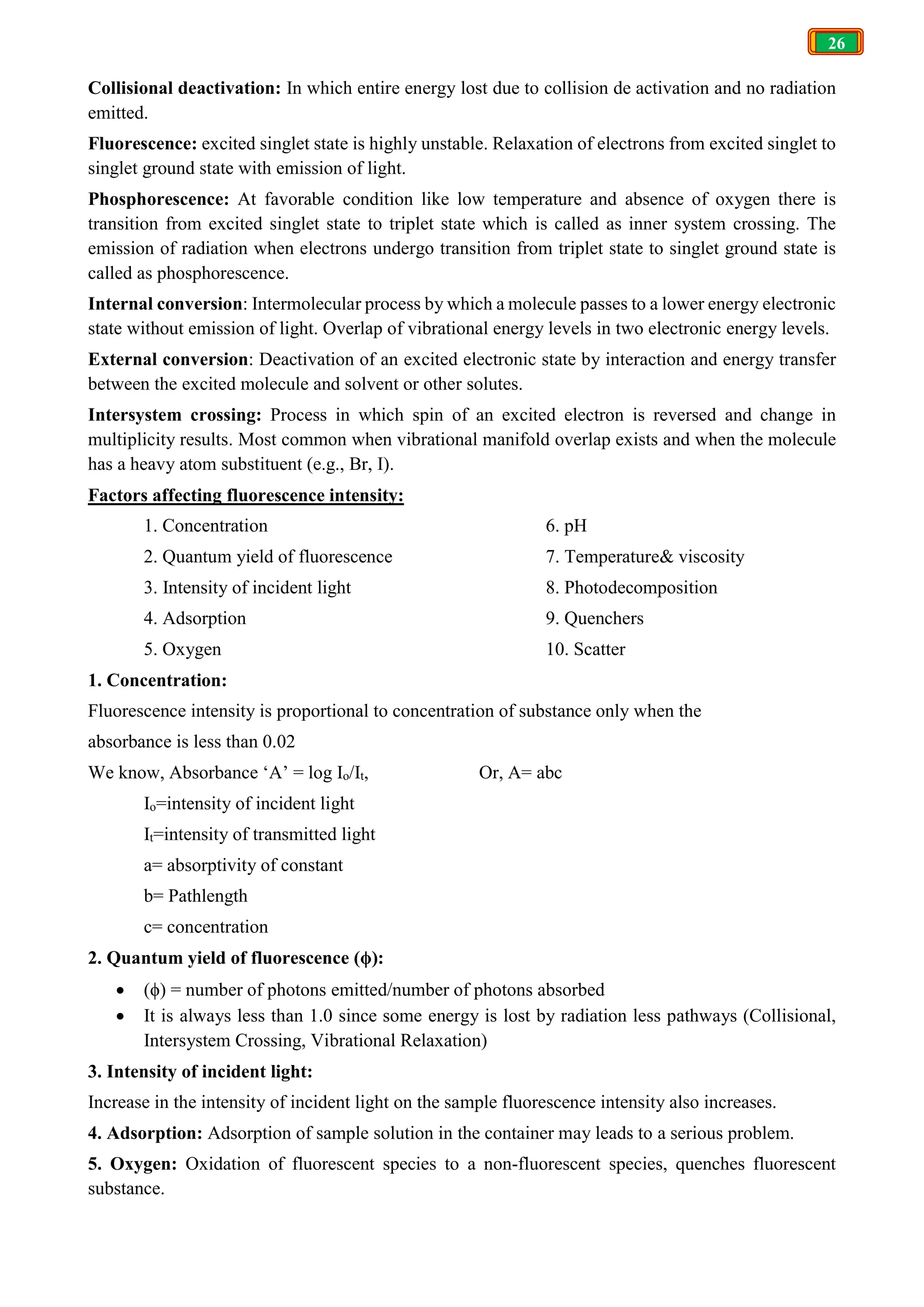 26
Collisional deactivation: In which entire energy lost due to collision de activation and no radiation
emitted.
Fluorescence: excited singlet state is highly unstable. Relaxation of electrons from excited singlet to
singlet ground state with emission of light.
Phosphorescence: At favorable condition like low temperature and absence of oxygen there is
transition from excited singlet state to triplet state which is called as inner system crossing. The
emission of radiation when electrons undergo transition from triplet state to singlet ground state is
called as phosphorescence.
Internal conversion: Intermolecular process by which a molecule passes to a lower energy electronic
state without emission of light. Overlap of vibrational energy levels in two electronic energy levels.
External conversion: Deactivation of an excited electronic state by interaction and energy transfer
between the excited molecule and solvent or other solutes.
Intersystem crossing: Process in which spin of an excited electron is reversed and change in
multiplicity results. Most common when vibrational manifold overlap exists and when the molecule
has a heavy atom substituent (e.g., Br, I).
Factors affecting fluorescence intensity:
1. Concentration
2. Quantum yield of fluorescence
3. Intensity of incident light
4. Adsorption
5. Oxygen
6. pH
7. Temperature& viscosity
8. Photodecomposition
9. Quenchers
10. Scatter
1. Concentration:
Fluorescence intensity is proportional to concentration of substance only when the
absorbance is less than 0.02
We know, Absorbance ‘A’ = log Io/It, Or, A= abc
Io=intensity of incident light
It=intensity of transmitted light
a= absorptivity of constant
b= Pathlength
c= concentration
2. Quantum yield of fluorescence (ϕ):
 (ϕ) = number of photons emitted/number of photons absorbed
 It is always less than 1.0 since some energy is lost by radiation less pathways (Collisional,
Intersystem Crossing, Vibrational Relaxation)
3. Intensity of incident light:
Increase in the intensity of incident light on the sample fluorescence intensity also increases.
4. Adsorption: Adsorption of sample solution in the container may leads to a serious problem.
5. Oxygen: Oxidation of fluorescent species to a non-fluorescent species, quenches fluorescent
substance.
 