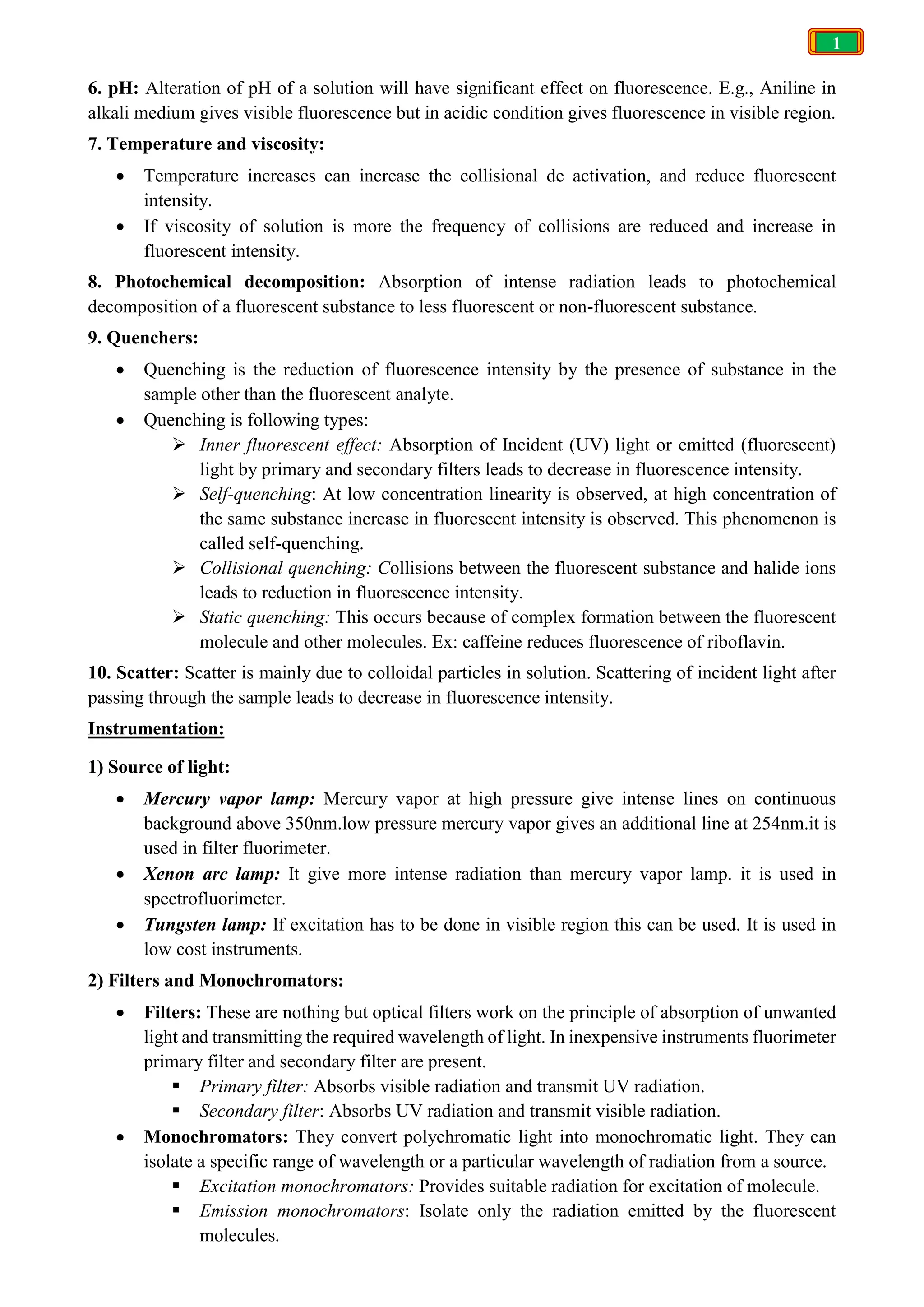 1
6. pH: Alteration of pH of a solution will have significant effect on fluorescence. E.g., Aniline in
alkali medium gives visible fluorescence but in acidic condition gives fluorescence in visible region.
7. Temperature and viscosity:
 Temperature increases can increase the collisional de activation, and reduce fluorescent
intensity.
 If viscosity of solution is more the frequency of collisions are reduced and increase in
fluorescent intensity.
8. Photochemical decomposition: Absorption of intense radiation leads to photochemical
decomposition of a fluorescent substance to less fluorescent or non-fluorescent substance.
9. Quenchers:
 Quenching is the reduction of fluorescence intensity by the presence of substance in the
sample other than the fluorescent analyte.
 Quenching is following types:
 Inner fluorescent effect: Absorption of Incident (UV) light or emitted (fluorescent)
light by primary and secondary filters leads to decrease in fluorescence intensity.
 Self-quenching: At low concentration linearity is observed, at high concentration of
the same substance increase in fluorescent intensity is observed. This phenomenon is
called self-quenching.
 Collisional quenching: Collisions between the fluorescent substance and halide ions
leads to reduction in fluorescence intensity.
 Static quenching: This occurs because of complex formation between the fluorescent
molecule and other molecules. Ex: caffeine reduces fluorescence of riboflavin.
10. Scatter: Scatter is mainly due to colloidal particles in solution. Scattering of incident light after
passing through the sample leads to decrease in fluorescence intensity.
Instrumentation:
1) Source of light:
 Mercury vapor lamp: Mercury vapor at high pressure give intense lines on continuous
background above 350nm.low pressure mercury vapor gives an additional line at 254nm.it is
used in filter fluorimeter.
 Xenon arc lamp: It give more intense radiation than mercury vapor lamp. it is used in
spectrofluorimeter.
 Tungsten lamp: If excitation has to be done in visible region this can be used. It is used in
low cost instruments.
2) Filters and Monochromators:
 Filters: These are nothing but optical filters work on the principle of absorption of unwanted
light and transmitting the required wavelength of light. In inexpensive instruments fluorimeter
primary filter and secondary filter are present.
 Primary filter: Absorbs visible radiation and transmit UV radiation.
 Secondary filter: Absorbs UV radiation and transmit visible radiation.
 Monochromators: They convert polychromatic light into monochromatic light. They can
isolate a specific range of wavelength or a particular wavelength of radiation from a source.
 Excitation monochromators: Provides suitable radiation for excitation of molecule.
 Emission monochromators: Isolate only the radiation emitted by the fluorescent
molecules.
 