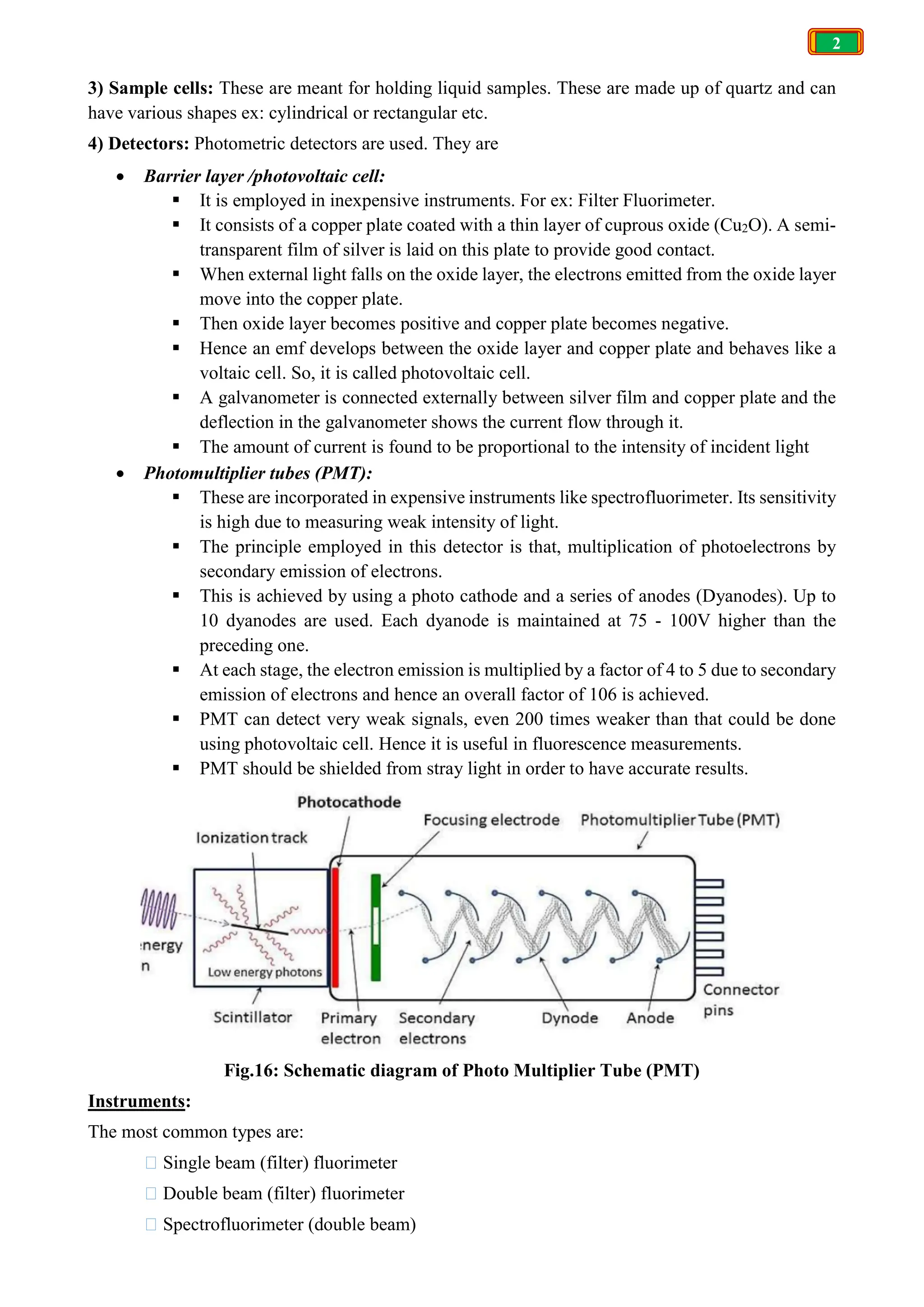 2
3) Sample cells: These are meant for holding liquid samples. These are made up of quartz and can
have various shapes ex: cylindrical or rectangular etc.
4) Detectors: Photometric detectors are used. They are
 Barrier layer /photovoltaic cell:
 It is employed in inexpensive instruments. For ex: Filter Fluorimeter.
 It consists of a copper plate coated with a thin layer of cuprous oxide (Cu2O). A semi-
transparent film of silver is laid on this plate to provide good contact.
 When external light falls on the oxide layer, the electrons emitted from the oxide layer
move into the copper plate.
 Then oxide layer becomes positive and copper plate becomes negative.
 Hence an emf develops between the oxide layer and copper plate and behaves like a
voltaic cell. So, it is called photovoltaic cell.
 A galvanometer is connected externally between silver film and copper plate and the
deflection in the galvanometer shows the current flow through it.
 The amount of current is found to be proportional to the intensity of incident light
 Photomultiplier tubes (PMT):
 These are incorporated in expensive instruments like spectrofluorimeter. Its sensitivity
is high due to measuring weak intensity of light.
 The principle employed in this detector is that, multiplication of photoelectrons by
secondary emission of electrons.
 This is achieved by using a photo cathode and a series of anodes (Dyanodes). Up to
10 dyanodes are used. Each dyanode is maintained at 75 - 100V higher than the
preceding one.
 At each stage, the electron emission is multiplied by a factor of 4 to 5 due to secondary
emission of electrons and hence an overall factor of 106 is achieved.
 PMT can detect very weak signals, even 200 times weaker than that could be done
using photovoltaic cell. Hence it is useful in fluorescence measurements.
 PMT should be shielded from stray light in order to have accurate results.
Fig.16: Schematic diagram of Photo Multiplier Tube (PMT)
Instruments:
The most common types are:
 Single beam (filter) fluorimeter
 Double beam (filter) fluorimeter
 Spectrofluorimeter (double beam)
 