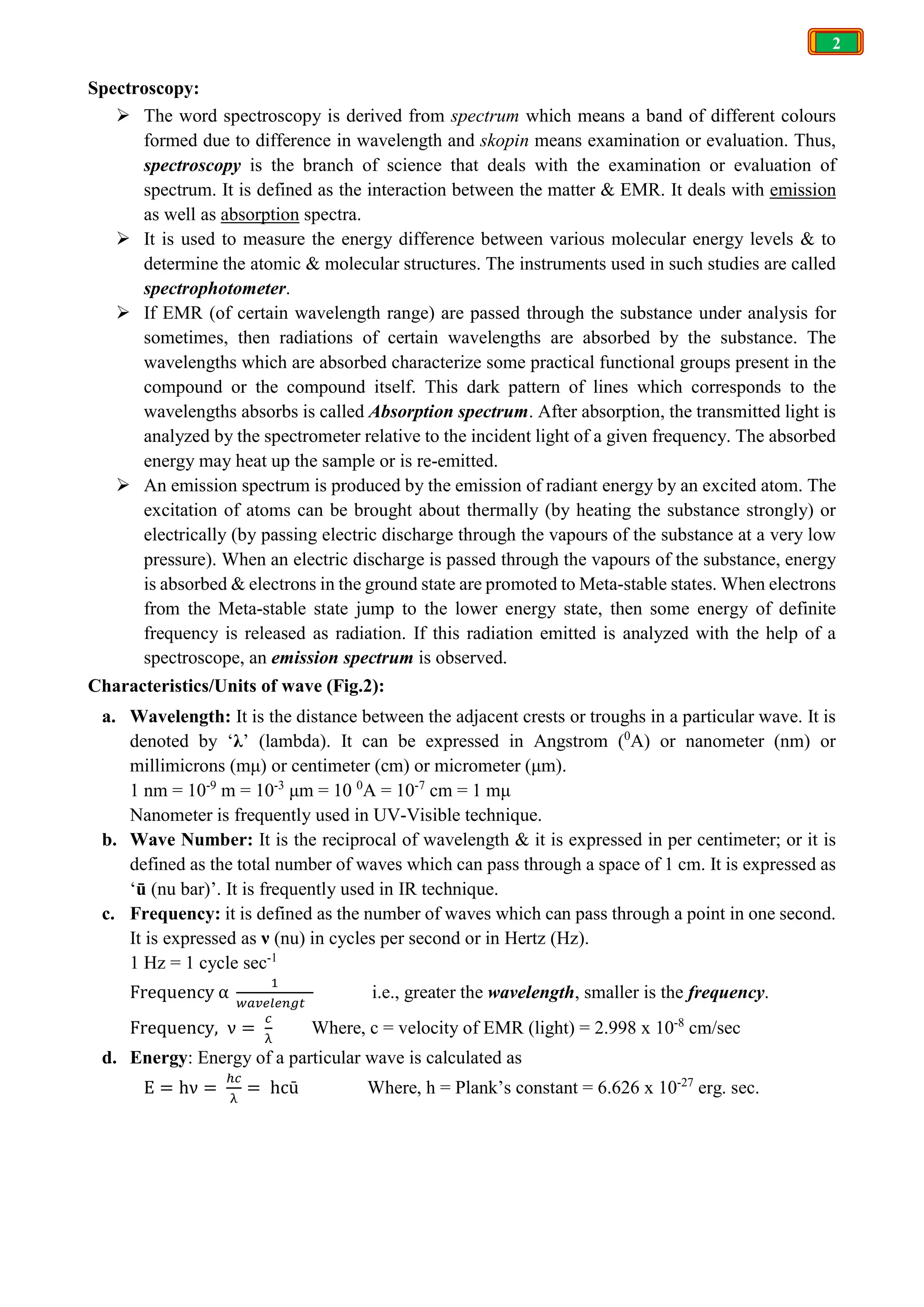 2
Spectroscopy:
 The word spectroscopy is derived from spectrum which means a band of different colours
formed due to difference in wavelength and skopin means examination or evaluation. Thus,
spectroscopy is the branch of science that deals with the examination or evaluation of
spectrum. It is defined as the interaction between the matter & EMR. It deals with emission
as well as absorption spectra.
 It is used to measure the energy difference between various molecular energy levels & to
determine the atomic & molecular structures. The instruments used in such studies are called
spectrophotometer.
 If EMR (of certain wavelength range) are passed through the substance under analysis for
sometimes, then radiations of certain wavelengths are absorbed by the substance. The
wavelengths which are absorbed characterize some practical functional groups present in the
compound or the compound itself. This dark pattern of lines which corresponds to the
wavelengths absorbs is called Absorption spectrum. After absorption, the transmitted light is
analyzed by the spectrometer relative to the incident light of a given frequency. The absorbed
energy may heat up the sample or is re-emitted.
 An emission spectrum is produced by the emission of radiant energy by an excited atom. The
excitation of atoms can be brought about thermally (by heating the substance strongly) or
electrically (by passing electric discharge through the vapours of the substance at a very low
pressure). When an electric discharge is passed through the vapours of the substance, energy
is absorbed & electrons in the ground state are promoted to Meta-stable states. When electrons
from the Meta-stable state jump to the lower energy state, then some energy of definite
frequency is released as radiation. If this radiation emitted is analyzed with the help of a
spectroscope, an emission spectrum is observed.
Characteristics/Units of wave (Fig.2):
a. Wavelength: It is the distance between the adjacent crests or troughs in a particular wave. It is
denoted by ‘λ’ (lambda). It can be expressed in Angstrom (0
A) or nanometer (nm) or
millimicrons (mμ) or centimeter (cm) or micrometer (μm).
1 nm = 10-9
m = 10-3
μm = 10 0
A = 10-7
cm = 1 mμ
Nanometer is frequently used in UV-Visible technique.
b. Wave Number: It is the reciprocal of wavelength & it is expressed in per centimeter; or it is
defined as the total number of waves which can pass through a space of 1 cm. It is expressed as
‘ū (nu bar)’. It is frequently used in IR technique.
c. Frequency: it is defined as the number of waves which can pass through a point in one second.
It is expressed as ν (nu) in cycles per second or in Hertz (Hz).
1 Hz = 1 cycle sec-1
Frequency α i.e., greater the wavelength, smaller is the frequency.
Frequency, ν = Where, c = velocity of EMR (light) = 2.998 x 10-8
cm/sec
d. Energy: Energy of a particular wave is calculated as
E = hν = = hcū Where, h = Plank’s constant = 6.626 x 10-27
erg. sec.
 