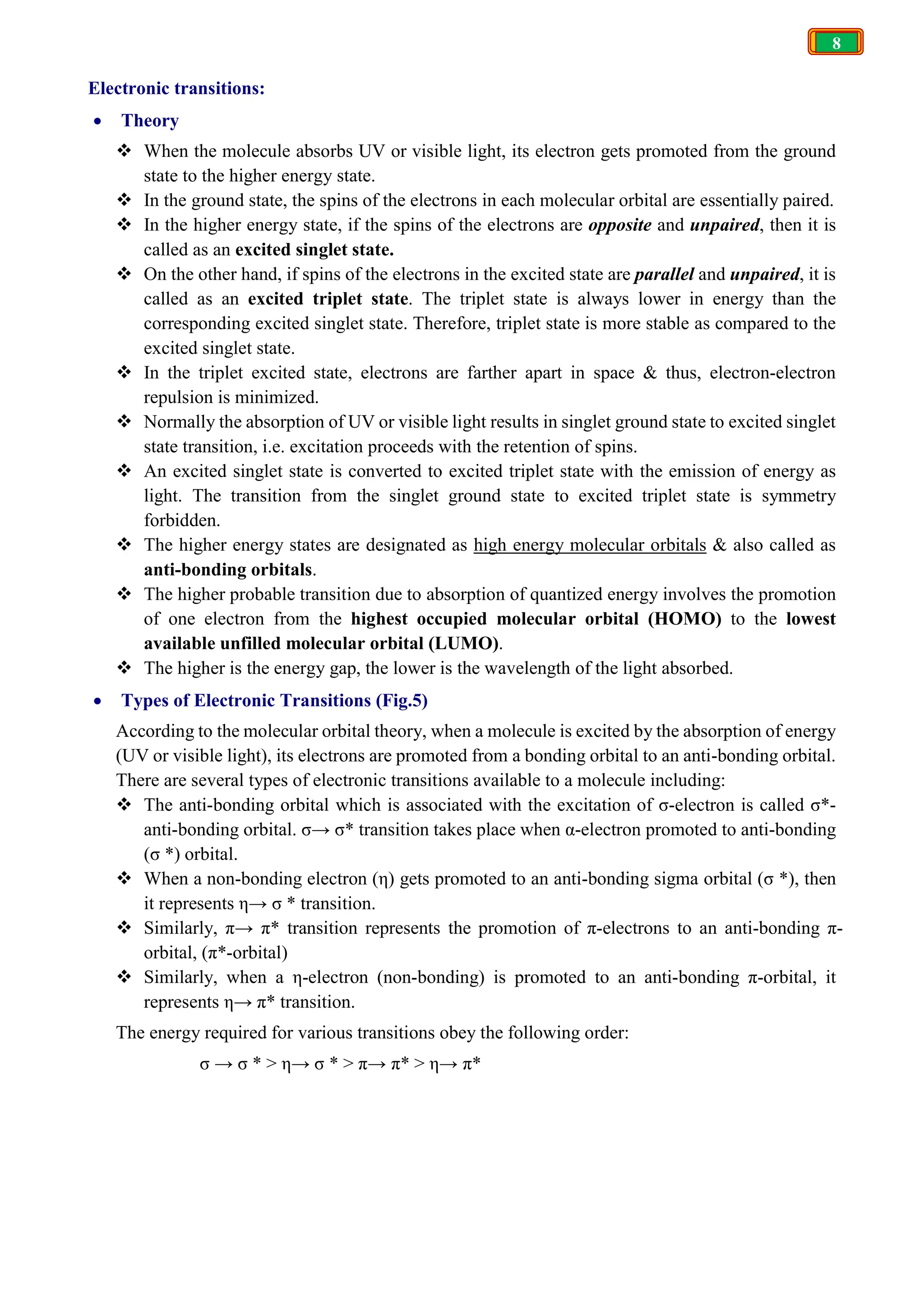 8
Electronic transitions:
 Theory
 When the molecule absorbs UV or visible light, its electron gets promoted from the ground
state to the higher energy state.
 In the ground state, the spins of the electrons in each molecular orbital are essentially paired.
 In the higher energy state, if the spins of the electrons are opposite and unpaired, then it is
called as an excited singlet state.
 On the other hand, if spins of the electrons in the excited state are parallel and unpaired, it is
called as an excited triplet state. The triplet state is always lower in energy than the
corresponding excited singlet state. Therefore, triplet state is more stable as compared to the
excited singlet state.
 In the triplet excited state, electrons are farther apart in space & thus, electron-electron
repulsion is minimized.
 Normally the absorption of UV or visible light results in singlet ground state to excited singlet
state transition, i.e. excitation proceeds with the retention of spins.
 An excited singlet state is converted to excited triplet state with the emission of energy as
light. The transition from the singlet ground state to excited triplet state is symmetry
forbidden.
 The higher energy states are designated as high energy molecular orbitals & also called as
anti-bonding orbitals.
 The higher probable transition due to absorption of quantized energy involves the promotion
of one electron from the highest occupied molecular orbital (HOMO) to the lowest
available unfilled molecular orbital (LUMO).
 The higher is the energy gap, the lower is the wavelength of the light absorbed.
 Types of Electronic Transitions (Fig.5)
According to the molecular orbital theory, when a molecule is excited by the absorption of energy
(UV or visible light), its electrons are promoted from a bonding orbital to an anti-bonding orbital.
There are several types of electronic transitions available to a molecule including:
 The anti-bonding orbital which is associated with the excitation of σ-electron is called σ*-
anti-bonding orbital. σ→ σ* transition takes place when α-electron promoted to anti-bonding
(σ *) orbital.
 When a non-bonding electron (η) gets promoted to an anti-bonding sigma orbital (σ *), then
it represents η→ σ * transition.
 Similarly, π→ π* transition represents the promotion of π-electrons to an anti-bonding π-
orbital, (π*-orbital)
 Similarly, when a η-electron (non-bonding) is promoted to an anti-bonding π-orbital, it
represents η→ π* transition.
The energy required for various transitions obey the following order:
σ → σ * > η→ σ * > π→ π* > η→ π*
 