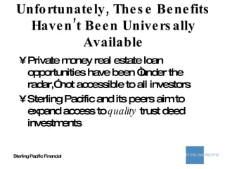 Unfortunately, These Benefits Haven’t Been Universally Available Private money real estate loan opportunities have been “under the radar,” not accessible to all investors Sterling Pacific and its peers aim to expand access to  quality  trust deed investments 
