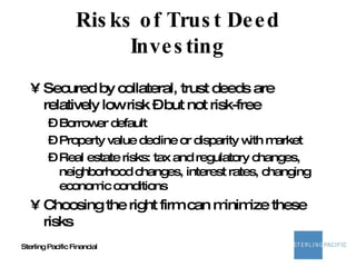 Risks of Trust Deed Investing Secured by collateral, trust deeds are relatively low risk – but not risk-free Borrower default Property value decline or disparity with market Real estate risks: tax and regulatory changes, neighborhood changes, interest rates, changing economic conditions Choosing the right firm can minimize these risks 