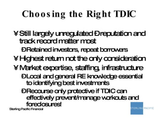Choosing the Right TDIC Still largely unregulated – reputation and track record matter most Retained investors, repeat borrowers Highest return not the only consideration Market expertise, staffing, infrastructure Local and general RE knowledge essential to identifying best investments Recourse only protective if TDIC can effectively prevent/manage workouts and foreclosures! 