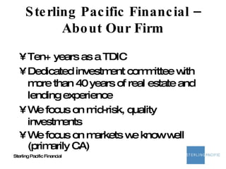 Sterling Pacific Financial – About Our Firm Ten+ years as a TDIC Dedicated investment committee with more than 40 years of real estate and lending experience We focus on mid-risk, quality investments We focus on markets we know well (primarily CA) 