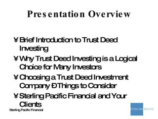 Presentation Overview Brief Introduction to Trust Deed Investing Why Trust Deed Investing is a Logical Choice for Many Investors Choosing a Trust Deed Investment Company – Things to Consider Sterling Pacific Financial and Your Clients 