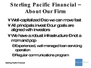 Sterling Pacific Financial – About Our Firm Well-capitalized – so we can move fast All principals invest – our goals are aligned with investors We have a robust infrastructure – not a mom and pop Experienced, well-managed loan servicing operation Regular communications program 
