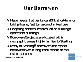 Our Borrowers Have needs that banks can’t fill: short-term or bridge loans, fast turnaround, mixed use Shopping centers, medical office buildings, apartment buildings Borrowers’ projects are located within geographic areas highly familiar to Sterling Many of Sterling’s borrowers are repeat borrowers with a long track record of real estate success 