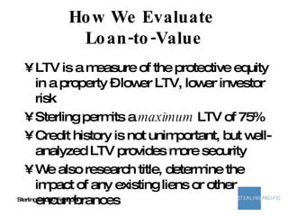 How We Evaluate  Loan-to-Value LTV is a measure of the protective equity in a property – lower LTV, lower investor risk Sterling permits a  maximum  LTV of 75% Credit history is not unimportant, but well-analyzed LTV provides more security We also research title, determine the impact of any existing liens or other encumbrances 