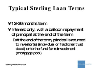Typical Sterling Loan Terms 12-36 months term  Interest only, with a balloon repayment of principal at the end of the term At the end of the term, principal is returned to investor(s) (individual or fractional trust deed) or to the fund for reinvestment (mortgage pool) 