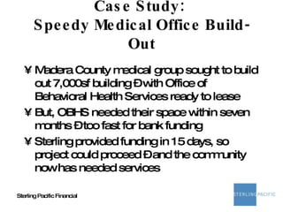 Case Study:  Speedy Medical Office Build-Out Madera County medical group sought to build out 7,000sf building – with Office of Behavioral Health Services ready to lease But, OBHS needed their space within seven months – too fast for bank funding Sterling provided funding in 15 days, so project could proceed – and the community now has needed services 