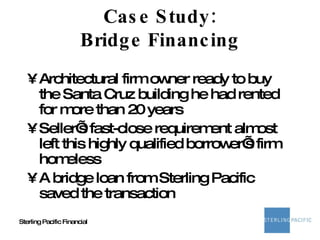 Case Study: Bridge Financing Architectural firm owner ready to buy the Santa Cruz building he had rented for more than 20 years Seller’s fast-close requirement almost left this highly qualified borrower’s firm homeless A bridge loan from Sterling Pacific saved the transaction 