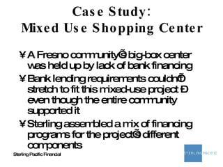 Case Study: Mixed Use Shopping Center A Fresno community’s big-box center was held up by lack of bank financing Bank lending requirements couldn’t stretch to fit this mixed-use project – even though the entire community supported it Sterling assembled a mix of financing programs for the project’s different components 