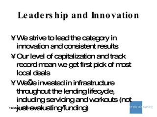Leadership and Innovation We strive to lead the category in innovation and consistent results Our level of capitalization and track record mean we get first pick of most local deals We’ve invested in infrastructure throughout the lending lifecycle, including servicing and workouts (not just evaluating/funding) 