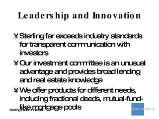 Leadership and Innovation Sterling far exceeds industry standards for transparent communication with investors Our investment committee is an unusual advantage and provides broad lending and real estate knowledge We offer products for different needs, including fractional deeds, mutual-fund-like mortgage pools 