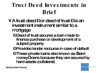 Trust Deed Investments in Brief A trust deed – or deed of trust – is an investment instrument similar to a mortgage Deed of trust secures a loan made to finance purchase or development of a subject property Provides lender recourse in case of default These private loans also known as “hard money” loans because they are secured by hard assets (collateral) 