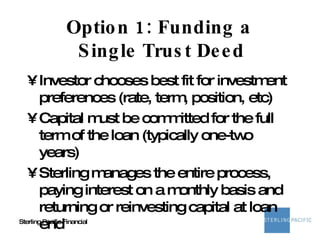 Option 1: Funding a  Single Trust Deed Investor chooses best fit for investment preferences (rate, term, position, etc) Capital must be committed for the full term of the loan (typically one-two years) Sterling manages the entire process, paying interest on a monthly basis and returning or reinvesting capital at loan end 