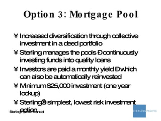 Option 3: Mortgage Pool Increased diversification through collective investment in a deed portfolio  Sterling manages the pools – continuously investing funds into quality loans Investors are paid a monthly yield – which can also be automatically reinvested Minimum $25,000 investment (one year lockup) Sterling’s simplest, lowest risk investment option 