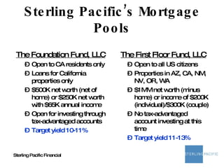 Sterling Pacific’s Mortgage Pools The Foundation Fund, LLC Open to CA residents only Loans for California properties only $500K net worth (net of home) or $250K net worth with $65K annual income Open for investing through tax-advantaged accounts Target yield 10-11% The First Floor Fund, LLC Open to all US citizens Properties in AZ, CA, NM, NV, OR, WA $1MM net worth (minus home) or income of $200K (individual)/$300K (couple) No tax-advantaged account investing at this time Target yield 11-13% 