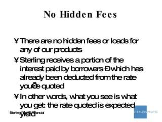 No Hidden Fees There are no hidden fees or loads for any of our products Sterling receives a portion of the interest paid by borrowers – which has already been deducted from the rate you’re quoted In other words, what you see is what you get: the rate quoted is expected yield 