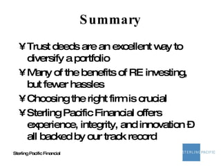 Summary Trust deeds are an excellent way to diversify a portfolio Many of the benefits of RE investing, but fewer hassles Choosing the right firm is crucial Sterling Pacific Financial offers experience, integrity, and innovation – all backed by our track record 